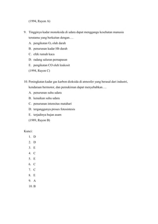(1994, Rayon A) 
9. Tingginya kadar monoksida di udara dapat menggangu kesehatan manusia 
terutama yang berkaitan dengan…. 
A. pengikatan O2 olah darah 
B. penurunan kadar Hb darah 
C. efek rumah kaca 
D. radang saluran pernapasan 
E. pengikatan CO oleh leukosit 
(1994, Rayon C) 
10. Peningkatan kadar gas karbon dioksida di atmosfer yang berasal dari industri, 
kendaraan bermotor, dan pemukiman dapat menyebabkan…. 
A. penurunan suhu udara 
B. kenaikan suhu udara 
C. penurunan intensitas matahari 
D. terganggunya proses fotosintesis 
E. terjadinya hujan asam 
(1989, Rayon B) 
Kunci: 
1. D 
2. D 
3. E 
4. C 
5. E 
6. C 
7. C 
8. E 
9. A 
10. B 
 