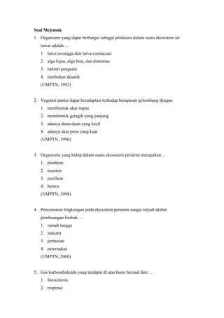 Soal Mejemuk 
1. Organisme yang dapat berfungsi sebagai produsen dalam suatu ekosistem air 
tawar adalah…. 
1. larva serangga dan larva crustaceae 
2. alga hijau, alga biru, dan diatomae 
3. bakteri pengurai 
4. tumbuhan akuatik 
(UMPTN, 1992) 
2. Vegetasi pantai dapat beradaptasi terhadap hempasan gelombang dengan 
1. membentuk akar napas 
2. membentuk geragih yang panjang 
3. adanya daun-daun yang kecil 
4. adanya akar pena yang kuat 
(UMPTN, 1996) 
3. Organisme yang hidup dalam suatu ekosistem perairan merupakan… 
1. plankton 
2. neuston 
3. perifiton 
4. bentos 
(UMPTN, 1998) 
4. Pencemaran lingkungan pada ekosistem perairan sungai terjadi akibat 
pembuangan limbah…. 
1. rumah tangga 
2. industri 
3. pertanian 
4. peternakan 
(UMPTN, 2000) 
5. Gas karbondioksida yang terdapat di atas bumi berasal dari… 
1. fotosintesis 
2. respirasi 
 