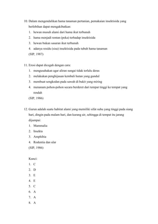 10. Dalam mengendalikan hama tanaman pertanian, pemakaian insektisida yang 
berlebihan dapat mengakibatkan: 
1. hewan musuh alami dari hama ikut terbunuh 
2. hama menjadi rentan (peka) terhadap insektisida 
3. hewan bukan sasaran ikut terbunuh 
4. adanya residu (sisa) insektisida pada tubuh hama tanaman 
(SIP, 1987) 
11. Erosi dapat dicegah dengan cara: 
1. mengusahakan agar aliran sungai tidak terlalu deras 
2. melakukan penghijauan kembali hutan yang gundul 
3. membuat sengkedan pada sawah di bukit yang miring 
4. menanam pohon-pohon secara berderet dari tempat tinggi ke tempat yang 
rendah 
(SIP, 1986) 
12. Gurun adalah suatu habitat alami yang memiliki sifat suhu yang tinggi pada siang 
hari, dingin pada malam hari, dan kurang air, sehingga di tempat itu jarang 
dijumpai: 
1. Mammalia 
2. Insekta 
3. Amphibia 
4. Rodentia dan ular 
(SIP, 1986) 
Kunci: 
1. C 
2. D 
3. E 
4. E 
5. C 
6. A 
7. A 
8. A 
 
