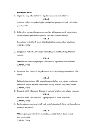 Soal Sebab-Akibat 
1. Organisasi yang tidak berklorofil dapat melakukan asimilasi karbon 
SEBAB 
Asimilasi karbon merupakan bagian metabolisme yang membentuk karbohidrat 
(UGM, 2003) 
2. Prilaku ikan laut yang banyak minum air laut adalah usaha untuk mengimbangi 
tekanan osmosis yang lebih tinggi dari yang ada di dalam tubuhnya 
SEBAB 
Konsentrasi air laut lebih tinggi dibandingkan konsentrasi dalam tubuh ikan 
(UMPTN, 1993) 
3. Penggunaan pestisida DDT sangat membahayakan makhluk hidup, termasuk 
manusia 
SEBAB 
DOT bersifat stabil di lingkungan, kumulatif dan dapat larut di dalam lemak 
(UMPTN, 1998) 
4. Tumbuhan liana dan epifit banyak ditemukan di daerah dengan curah hujan tidak 
teratur 
SEBAB 
Pada ondisi curah hujan tidak teratur hanya tumbuhan yang mampu beradaptasi 
pada tanah dengan porositas dan drainase kurang baik saja yang dapat tumbuh 
(UMPTN, 1999) 
5. Di daerah afotik tidak dapat dijumpai organisme yang berperan sebagai produsen 
SEBAB 
Di daerah afotik tidak tersedia CO2 yang digunakan untuk fotosintesis 
(UMPTN, 1996) 
6. Pembusukan serasah yang terjadi pada lantai hujan adalah akibat katifitas mikroba 
golongan heterotrofik 
SEBAB 
Mikroba golongan heterotrofik memerlukan sumber karbon dalam bentuk 
senyawa organik 
(UMPTN, 2001) 
 