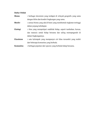 Daftar IStilah 
Bioma : berbagai ekosistem yang terdapat di wilayah geografis yang sama 
dengan iklim dan kondisi lingkungan yang sama. 
Biosfer : semua bioma yang ada di bumi yang membentuk tingkatan tertinggi 
dalam jenjang kehidupan 
Ekologi : ilmu yang mempelajari makhluk hidup, seperti tumbuhan, hewan, 
dan manusis untuk hidup bersama dan saling memepngaruhi di 
dalam lingkungannya. 
Ekosistem : satu kelompok yang mempunyai ciri khas tersendiri yang terdiri 
dari beberapa komunitas yang berbeda. 
Komunitas : berbagai populasi dari species yang berbeda hidup bersama. 
 