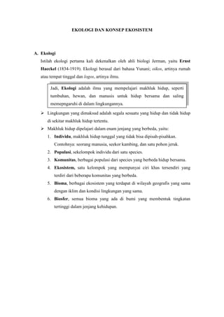 EKOLOGI DAN KONSEP EKOSISTEM 
A. Ekologi 
Istilah ekologi pertama kali dekenalkan oleh ahli biologi Jerman, yaitu Ernst 
Haeckel (1834-1919). Ekologi berasal dari bahasa Yunani; oikos, artinya rumah 
atau tempat tinggal dan logos, artinya ilmu. 
Jadi, Ekologi adalah ilmu yang mempelajari makhluk hidup, seperti 
tumbuhan, hewan, dan manusis untuk hidup bersama dan saling 
memepngaruhi di dalam lingkungannya. 
 Lingkungan yang dimaksud adalah segala sesuatu yang hidup dan tidak hidup 
di sekitar makhluk hidup tertentu. 
 Makhluk hidup dipelajari dalam enam jenjang yang berbeda, yaitu: 
1. Individu, makhluk hidup tunggal yang tidak bisa dipisah-pisahkan. 
Contohnya: seorang manusia, seekor kambing, dan satu pohon jeruk. 
2. Populasi, sekelompok individu dari satu species. 
3. Komunitas, berbagai populasi dari species yang berbeda hidup bersama. 
4. Ekosistem, satu kelompok yang mempunyai ciri khas tersendiri yang 
terdiri dari beberapa komunitas yang berbeda. 
5. Bioma, berbagai ekosistem yang terdapat di wilayah geografis yang sama 
dengan iklim dan kondisi lingkungan yang sama. 
6. Biosfer, semua bioma yang ada di bumi yang membentuk tingkatan 
tertinggi dalam jenjang kehidupan. 
 
