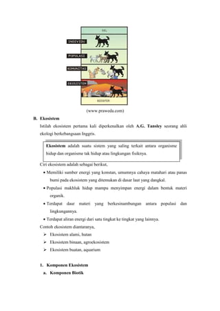 (www.praweda.com) 
B. Ekosistem 
Istilah ekosistem pertama kali diperkenalkan oleh A.G. Tansley seorang ahli 
ekologi berkebangsaan Inggris. 
Ekosistem adalah suatu sistem yang saling terkait antara organisme 
hidup dan organisme tak hidup atau lingkungan fisiknya. 
Ciri ekosistem adalah sebagai berikut, 
· Memiliki sumber energi yang konstan, umumnya cahaya matahari atau panas 
bumi pada ekosistem yang ditemukan di dasar laut yang dangkal. 
· Populasi makhluk hidup mampu menyimpan energi dalam bentuk materi 
organik. 
· Terdapat daur materi yang berkesinambungan antara populasi dan 
lingkungannya. 
· Terdapat aliran energi dari satu tingkat ke tingkat yang lainnya. 
Contoh ekosistem diantaranya, 
 Ekosistem alami, hutan 
 Ekosistem binaan, agroekosistem 
 Ekosistem buatan, aquarium 
1. Komponen Ekosistem 
a. Komponen Biotik 
 