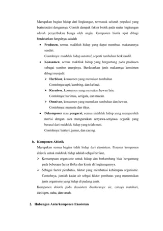 Merupakan bagian hidup dari lingkungan, termasuk seluruh populasi yang 
berinteraksi dengannya. Contoh dampak faktor biotik pada suatu lingkungan 
adalah penyerbukan bunga oleh angin. Komponen biotik apat dibagi 
berdasarkan fungsinya, adalah 
· Produsen, semua makhluh hidup yang dapat membuat makanannya 
sendiri. 
Contohnya: makhluk hidup autotrof, seperti tumbuhan berklorofil. 
· Konsumen, semua makhluk hidup yang bergantung pada produsen 
sebagai sumber energinya. Berdasarkan jenis makannya konsimen 
dibagi menjadi: 
 Herbivor, konsumen yang memakan tumbuhan 
Contohnya:sapi, kambing, dan kelinci. 
 Karnivor, konsumen yang memakan hewan lain. 
Contohnya: harimau, serigala, dan macan. 
 Omnivor, konsumen yang memakan tumbuhan dan hewan. 
Contohnya: manusia dan tikus. 
· Dekomposer atau pengurai, semua makhluk hidup yang memperoleh 
nutrisi dengan cara menguraikan senyawa-senyawa organik yang 
berasal dari makhluk hidup yang telah mati. 
Contohnya: bakteri, jamur, dan cacing. 
b. Komponen Abiotik 
Merupakan semua bagian tidak hidup dari ekosistem. Peranan komponen 
abiotik untuk makhluk hidup adalah sebgai berikut, 
 Kemampuan organisme untuk hidup dan berkembang biak bergantung 
pada beberapa factor fisika dan kimia di lingkungannya. 
 Sebagai factor pembatas, faktor yang membatasi kehidupan organisme. 
Contohnya, jumlah kadar air sebgai faktor pembatas yang menentukan 
jenis organisme yang hidup di padang pasir. 
Komponen abiotik pada ekosistem diantaranya: air, cahaya matahari, 
oksisgen, suhu, dan tanah. 
2. Hubungan Antarkomponen Ekosistem 
 
