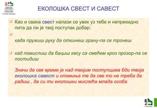ЕКОЛОШКА СВЕСТ И САВЕСТ Као и свака  свест  налази се увек уз тебе и непрекидно пита да ли је твој поступак добар: када пружиш руку да откинеш грану-па се тргнеш кад помислиш да бациш кесу са смећем кроз прозор-па се постидиш Значи да све време је над твојим поступцима бди твоја  еколошка савест  и опомиње те да све то не треба да радиш , да си ти еколошки мислећа млада особа 