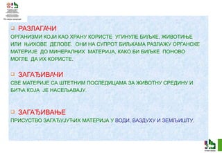 РАЗЛАГАЧИ ОРГАНИЗМИ КОЈИ КАО ХРАНУ КОРИСТЕ  УГИНУЛЕ БИЉКЕ, ЖИВОТИЊЕ  ИЛИ  ЊИХОВЕ  ДЕЛОВЕ.  ОНИ НА СУПРОТ БИЉКАМА РАЗЛАЖУ ОРГАНСКЕ  МАТЕРИЈЕ  ДО МИНЕРАЛНИХ  МАТЕРИЈА, КАКО БИ БИЉКЕ  ПОНОВО  МОГЛЕ   ДА ИХ КОРИСТЕ . ЗАГАЂИВАЧИ СВЕ МАТЕРИЈЕ СА ШТЕТНИМ ПОСЛЕДИЦАМА ЗА ЖИВОТНУ СРЕДИНУ И  БИЋА КОЈА  ЈЕ НАСЕЉАВАЈУ . ЗАГАЂИВАЊЕ ПРИСУСТВО ЗАГАЂУЈУЋИХ МАТЕРИЈА У  ВОДИ, ВАЗДУХУ И ЗЕМЉИШТУ . 