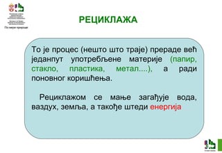 РЕЦИКЛАЖА То је процес (нешто што траје) прераде већ једанпут употребљене материје  (папир, стакло, пластика, метал....),   а ради поновног коришћења. Рециклажом се мање загађује вода, ваздух, земља, а такође штеди  енергија 