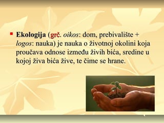 

Ekologija (grč. oikos: dom, prebivalište +
logos: nauka) je nauka o životnoj okolini koja
proučava odnose između živih bića, sredine u
kojoj živa bića žive, te čime se hrane.

 