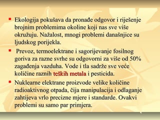 





Ekologija pokušava da pronađe odgovor i riješenje
brojnim problemima okoline koji nas sve više
okružuju. Nažalost, mnogi problemi današnjice su
ljudskog porijekla.
Prevoz, termoelektrane i sagorijevanje fosilnog
goriva za razne svrhe su odgovorni za više od 50%
zagađenja vazduha. Vode i tla sadrže sve veće
količine raznih teških metala i pesticida.
Nuklearne elektrane proizvode velike količine
radioaktivnog otpada, čija manipulacija i odlaganje
zahtijeva vrlo precizne mjere i standarde. Ovakvi
problemi su samo par primjera.

 