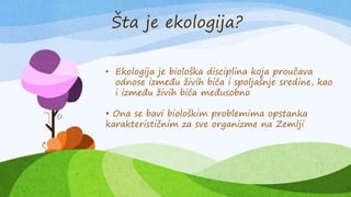 Šta je ekologija?
• Ekologija je biološka disciplina koja proučava
odnose između živih bića i spoljašnje sredine, kao
i između živih bića međusobno
• Ona se bavi biološkim problemima opstanka
karakterističnim za sve organizme na Zemlji
 