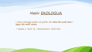 • Naziv ekologija potiče od grčkih reči oikos što znači dom i
logos, što znači nauka
• Nauka o “kući” tj. “domaćinstvu” živih bića
Naziv EKOLOGIJA
 