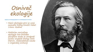 Osnivač
ekologije
• Naziv ekologija prvi je uveo
nemački biolog Ernest Hekel
1866. Godine
• Međutim osnivačem
ekologije kao biološke
discipline može se smatrati
čuveni engleski biolog Čarls
Darvin, rodonačelnik nauke
o organskoj evoluciji
 