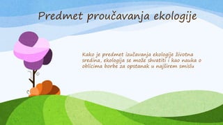 Kako je predmet izučavanja ekologije životna
sredina, ekologija se može shvatiti i kao nauka o
oblicima borbe za opstanak u najširem smislu
Predmet proučavanja ekologije
 