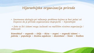 • Savremena ekologija pri rešavanju problema kojima se bavi polazi od
činjenice da je priroda organizovana stupnjevito – hijerarhijski
• Zato se živi sistemi mogu izučavati na različitim nivoima organizacije i
složenosti:
biomolekuli – organele – ćelije – tkiva – organi – organski sistemi –
jedinke – populacije – životne zajednice – ekosisitemi – biomi – biosfera
Hijerarhijska organizacija prirode
 