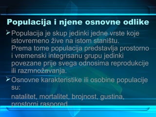 Populacija i njene osnovne odlike
 Populacija je skup jedinki jedne vrste koje
  istovremeno žive na istom staništu.
  Prema tome populacija predstavlja prostorno
  i vremenski integrisanu grupu jedinki
  povezane prije svega odnosima reprodukcije
  ili razmnožavanja.
 Osnovne karakteristike ili osobine populacije
  su:
  natalitet, mortalitet, brojnost, gustina,
  prostorni raspored...
 