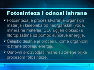 Fotosinteza i odnosi ishrane
 Fotosinteza je proces stvaranja organskih
  materija i kiseonika od neorganskih (voda,
  mineralne materije, CO2- ugljen dioksid) u
  hloroplastima uz pomoć sunčeve energije.
 Ćelijsko disanje je proces u kome organizmi
  iz hrane dobijaju energiju.
 Osnovni proizvodjači hrane su zelene biljke
  procesom fotosinteze.
 