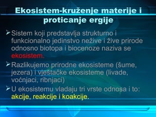 Ekosistem-kruženje materije i
         proticanje ergije
 Sistem koji predstavlja strukturno i
  funkcionalno jedinstvo nežive i žive prirode
  odnosno biotopa i biocenoze naziva se
  ekosistem.
 Razlikujemo prirodne ekosisteme (šume,
  jezera) i vještačke ekosisteme (livade,
  voćnjaci, ribnjaci)
 U ekosistemu vladaju tri vrste odnosa i to:
  akcije, reakcije i koakcije.
 