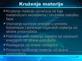 Kruženje materije
 Kruženje materije označava se kao
  metabolizam ekosistema i obuhvata nekoliko
  faza:
 Vezivanje sunčeve energije u procesu
  fotosinteze i stvaranje organskih materija od
  strane proizvođača
 Potrošnja ovih materija zajedno sa vezanom
  energijom od strane potrošača
 Razlaganje od strane razlagača
 Ponovno korišćenje materije od strane
  proizvođača.
 