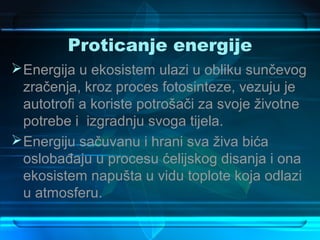 Proticanje energije
 Energija u ekosistem ulazi u obliku sunčevog
  zračenja, kroz proces fotosinteze, vezuju je
  autotrofi a koriste potrošači za svoje životne
  potrebe i izgradnju svoga tijela.
 Energiju sačuvanu i hrani sva živa bića
  oslobađaju u procesu ćelijskog disanja i ona
  ekosistem napušta u vidu toplote koja odlazi
  u atmosferu.
 