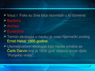  Vouz i Foks su živa bića razvrstali u tri domena:
 Bacteria
 Archea
 Eucaryota
 Termin ekologija u nauku je uveo Njemački zoolog
  Ernst Hekel 1866 godine.
 Utemeljivačem ekologije kao nauke smatra se
  Čarls Darvin koji je 1859 god. objavio svoje djelo
  “Porijeklo vrsta”.
 
