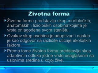 Životna forma
 Životna forma predstavlja skup morfoloških,
  anatomskih i fizioloških osobina kojima je
  vrsta prilagođena svom staništu.
 Ovakav skup osobina je adaptivan i nastao
  je kao odgovor na različite uticaje ekoloških
  faktora.
 Prema tome životna forma predstavlja skup
  adaptivnih odluka jedne vrste usaglašenih sa
  uslovima sredine u kojoj žive.
 