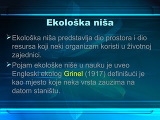 Ekološka niša
 Ekološka niša predstavlja dio prostora i dio
  resursa koji neki organizam koristi u životnoj
  zajednici.
 Pojam ekološke niše u nauku je uveo
  Engleski ekolog Grinel (1917) definišući je
  kao mjesto koje neka vrsta zauzima na
  datom staništu.
 