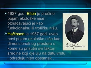  1927 god. Elton je proširio
  pojam ekološke niše
  označavajući je kao
  funkcionalnu ili trofičku nišu.
 Hačinson je 1957 god. uveo
  novi pojam ekološke niše kao
  dimenzionalnog prostora u
  kome su prisutni svi faktori
  sredine koji djeluju na datu vrstu
  i određuju njen opstanak .
 