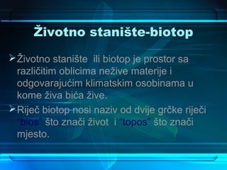 Životno stanište-biotop
 Životno stanište ili biotop je prostor sa
  različitim oblicima nežive materije i
  odgovarajućim klimatskim osobinama u
  kome živa bića žive.
 Riječ biotop nosi naziv od dvije grčke riječi
  “bios” što znači život i “topos” što znači
  mjesto.
 