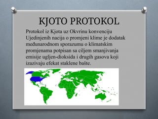 KJOTO PROTOKOL
Protokol iz Kjota uz Okvrinu konvenciju
Ujedinjenih nacija o promjeni klime je dodatak
međunarodnom sporazumu o klimatskim
promjenama potpisan sa ciljem smanjivanja
emisije ugljen-dioksida i drugih gasova koji
izazivaju efekat staklene bašte.
 
