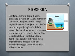 BIOSFERA
Biosfera obuhvata donje dijelove
atmosfere u visinu 10-12km, hidrosferu
i dijelove Zemljine kore ili gornje
slojeve litosfere. Zemlja bi bez biosfere
sasvim drugačije izgledala, bila bi
mrtva planeta, ali sa njenim prisustvom
ona se izdvaja od ostalih planeta. Ona
je nastala tokom geološke istorije
Zemlje kao rezultet aktivnosti živih
organizama te procesa razmjene
materije i energije između ovih bića i
njihove sredine.
 