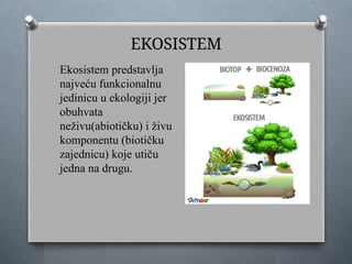 EKOSISTEM
Ekosistem predstavlja
najveću funkcionalnu
jedinicu u ekologiji jer
obuhvata
neživu(abiotičku) i živu
komponentu (biotičku
zajednicu) koje utiču
jedna na drugu.
 