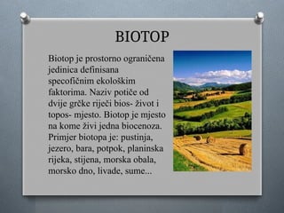 BIOTOP
Biotop je prostorno ograničena
jedinica definisana
specofičnim ekološkim
faktorima. Naziv potiče od
dvije grčke riječi bios- život i
topos- mjesto. Biotop je mjesto
na kome živi jedna biocenoza.
Primjer biotopa je: pustinja,
jezero, bara, potpok, planinska
rijeka, stijena, morska obala,
morsko dno, livade, sume...
 