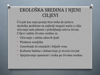 EKOLOŠKA SREDINA I NJENI
CILJEVI
Čovjek kao najsvjesnije biće treba da rješava
ekološke probleme na najbolji mogući način u cilju
očuvanja naše planete i poboljšanja uslova života.
Ciljevi zaštite životne sredine su
• Očuvanje i zaštita zdravih ljudi
• Plodnost zemljišta
• Genofonda životinjskih i biljnih vrsta
• Kulturne baštine i dobara koje je stvorio čovjek
• Sprječavanje opasnosti i rizika po životnu sredinu
 