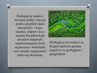 Ekologija je nauka o
životnoj sredini. Ime joj
potiče od grčkih riječi
oikos(dom) i logos
(nauka). Zapravo to je
naučna disciplina koja
proučava raspored i
rasprostranjenost živih
organizama i biolološke
veze između organizama i
njihovog okruženja.
Ekologija je povezana i sa
drugim naučnim granam
pogotovo sa geologijom i
geografijom
 