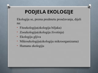 PODJELA EKOLOGIJE
Ekologija se, prema predmetu proučavanja, dijeli
na:
• Fitoekologiju(ekologija biljaka)
• Zooekologiju(ekologija životinja)
• Ekologiju gljiva
• Mikroekologiju(ekologiju mikroorganizama)
• Humanu ekologiju
 