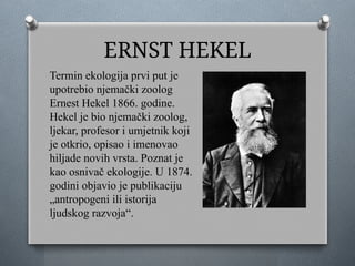 ERNST HEKEL
Termin ekologija prvi put je
upotrebio njemački zoolog
Ernest Hekel 1866. godine.
Hekel je bio njemački zoolog,
ljekar, profesor i umjetnik koji
je otkrio, opisao i imenovao
hiljade novih vrsta. Poznat je
kao osnivač ekologije. U 1874.
godini objavio je publikaciju
„antropogeni ili istorija
ljudskog razvoja“.
 