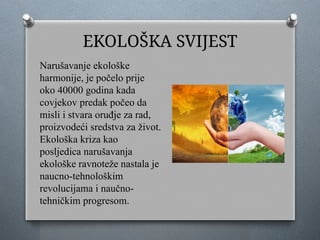 EKOLOŠKA SVIJEST
Narušavanje ekološke
harmonije, je počelo prije
oko 40000 godina kada
covjekov predak počeo da
misli i stvara oruđje za rad,
proizvodeći sredstva za život.
Ekološka kriza kao
posljedica narušavanja
ekološke ravnoteže nastala je
naucno-tehnološkim
revolucijama i naučno-
tehničkim progresom.
 