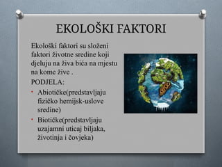 EKOLOŠKI FAKTORI
Ekološki faktori su složeni
faktori životne sredine koji
djeluju na živa bića na mjestu
na kome žive .
PODJELA:
• Abiotičke(predstavljaju
fizičko hemijsk-uslove
sredine)
• Biotičke(predstavljaju
uzajamni uticaj biljaka,
životinja i čovjeka)
 
