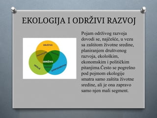 EKOLOGIJA I ODRŽIVI RAZVOJ
Pojam održivog razvoja
dovodi se, najčešće, u vezu
sa zaštitom životne sredine,
planiranjem društvenog
razvoja, ekološkim,
ekonomskim i političkim
pitanjima.Često se pogrešno
pod pojmom ekologije
smatra samo zaštita životne
sredine, ali je ona zapravo
samo njen mali segment.
 