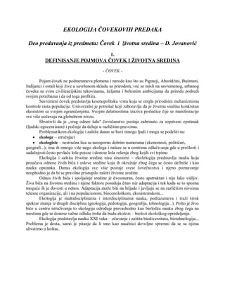 EKOLOGIJA ČOVEKOVIH PREDAKA
Deo predavanja iz predmeta: Čovek i životna sredina – D. Jovanović
1.
DEFINISANJE POJMOVA ČOVEK I ŽIVOTNA SREDINA
- ČOVEK -
Pojam čovek ne podrazumeva plemena i narode kao što su Pigmeji, Aboridžini, Bušmani,
Indijanci i ostali koji žive u savršenom skladu sa prirodom, već se misli na savremenog, urbanog
čoveka sa svim civilizacijskim tekovinama, željama i bolesnim ambicijama da prirodu podredi
svojim potrebama i da od toga profitira.
Savremeni čovek predstavlja kosmopolitsku vrstu koja se otrgla prirodnim mehanizmima
kontrole rasta populacije. Univerzalni je potrošač koji zaboravlja da je životna sredina konkretan
ekosistem sa svojim ograničenjima. Svojim delatnostima izaziva posledice čije se manifestacije
sve više uočavaju na globalnom nivou.
Shvativši da je „vrag odneo šalu“ čovečanstvo postaje zabrinuto za sopstveni opstanak
(ljudski egocenrizam) i počinje da deluje u različitim pravcima.
Problematikom ekologije i zaštite danas se bavi mnogo ljudi i mogu se podeliti na:
 ekologe – stručnjaci
 ekologiste – nestručna lica sa neosporno dobrim namerama (ekonomisti, političari,
geografi...); ima ih mnogo više nego ekologa i nalaze se u centrima odlučivanja gde u prošlosti i
sadašnjosti često povlače loše poteze i donose loša rešenja zbog kojih svi trpimo
Ekologija i zaštita životne sredine nisu sinonimi – ekolologija predstavlja nauku koja
proučava odnose živih bića i uslove sredine koja ih okružuje zbog čega se često definiše i kao
nauka opstanka. Danas ekologija sve više postaje svest čovečavstva i njeno poznavanje
neophodno je da bi se pravilno pristupilo zaštiti životne sredine.
Odnos živih bića i spoljašnje sredine je dvosmeran, često apstraktan i nije lako vidljiv.
Živa bića na životnu sredinu i njene faktore poseduju čitav niz adaptacija i tek kada se to spozna
moguće ih je dovesti u odnos. Adaptacija može biti na hiljade i javljaju se na različitim nivoima
telesne organizacije, ali i na populacionom, biocenološkom, ekosistemskom...
Ekologija je multidisciplinarna i interdisciplinarna nauka, podrazumeva i traži širok
spektar znanja iz drugih disciplina (geologija, pedologija, geografija, tehnologija...). Pošto je živo
biće u centru istraživanja to ekologiju određuje prevashodno kao biološku nauku zbog čega na
mestima gde se donose važne odluke treba da budu ekolozi – biolozi ekološkog opredeljenja.
Ekologija predstavlja nauku XXI veka – očuvanje i zaštita biodiverziteta, biotehnologija...
Problema je dosta, samo je pitanje da li smo kao naučnici dovoljno spremni da se sa njima
uhvatimo u koštac.
 