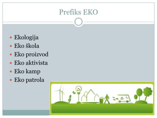 Prefiks EKO
 Ekologija
 Eko škola
 Eko proizvod
 Eko aktivista
 Eko kamp
 Eko patrola

 