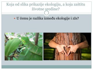 Koja od slika prikazije ekologiju, a koja zaštitu
ţivotne sredine?
 U čemu je razlika između ekologije i zţs?

 