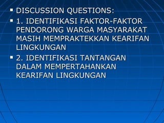  DISCUSSION QUESTIONS:DISCUSSION QUESTIONS:
 1. IDENTIFIKASI FAKTOR-FAKTOR1. IDENTIFIKASI FAKTOR-FAKTOR
PENDORONG WARGA MASYARAKATPENDORONG WARGA MASYARAKAT
MASIH MEMPRAKTEKKAN KEARIFANMASIH MEMPRAKTEKKAN KEARIFAN
LINGKUNGANLINGKUNGAN
 2. IDENTIFIKASI TANTANGAN2. IDENTIFIKASI TANTANGAN
DALAM MEMPERTAHANKANDALAM MEMPERTAHANKAN
KEARIFAN LINGKUNGANKEARIFAN LINGKUNGAN
 