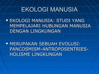 EKOLOGI MANUSIAEKOLOGI MANUSIA
 EKOLOGI MANUSIA: STUDI YANGEKOLOGI MANUSIA: STUDI YANG
MEMPELAJARI HUBUNGAN MANUSIAMEMPELAJARI HUBUNGAN MANUSIA
DENGAN LINGKUNGANDENGAN LINGKUNGAN
 MERUPAKAN SEBUAH EVOLUSI:MERUPAKAN SEBUAH EVOLUSI:
PANCOSMISM-ANTROPOSENTRIES-PANCOSMISM-ANTROPOSENTRIES-
HOLISME LINGKUNGANHOLISME LINGKUNGAN
 