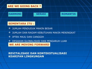 ARE WE GOING BACK ?
HARMONI SERASI ROMANTIS
SEMENTARA ITU :
 JUMLAH PENDUDUK MAKIN BESAR
 JUMLAH DAN RAGAM KEBUTUHAN MAKIN MENINGKAT
 IPTEK MAJU DAN CANGGIH
 DESAKAN GLOBALISASI DAN PENGARUH LUAR
WE ARE MOVING FORWARD
REVITALISASI DAN KONTEKSTUALISASI
KEARIFAN LINGKUNGAN
 