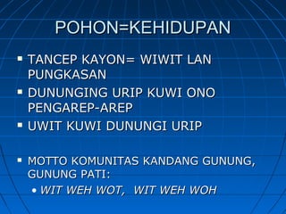  TANCEP KAYON= WIWIT LANTANCEP KAYON= WIWIT LAN
PUNGKASANPUNGKASAN
 DUNUNGING URIP KUWI ONODUNUNGING URIP KUWI ONO
PENGAREP-AREPPENGAREP-AREP
 UWIT KUWI DUNUNGI URIPUWIT KUWI DUNUNGI URIP
 MOTTO KOMUNITAS KANDANG GUNUNG,MOTTO KOMUNITAS KANDANG GUNUNG,
GUNUNG PATI:GUNUNG PATI:
• WIT WEH WOT, WIT WEH WOHWIT WEH WOT, WIT WEH WOH
POHON=KEHIDUPANPOHON=KEHIDUPAN
 