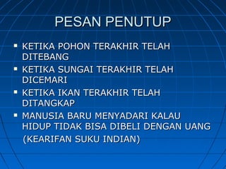 PESAN PENUTUPPESAN PENUTUP
 KETIKA POHON TERAKHIR TELAHKETIKA POHON TERAKHIR TELAH
DITEBANGDITEBANG
 KETIKA SUNGAI TERAKHIR TELAHKETIKA SUNGAI TERAKHIR TELAH
DICEMARIDICEMARI
 KETIKA IKAN TERAKHIR TELAHKETIKA IKAN TERAKHIR TELAH
DITANGKAPDITANGKAP
 MANUSIA BARU MENYADARI KALAUMANUSIA BARU MENYADARI KALAU
HIDUP TIDAK BISA DIBELI DENGAN UANGHIDUP TIDAK BISA DIBELI DENGAN UANG
(KEARIFAN SUKU INDIAN)(KEARIFAN SUKU INDIAN)
 