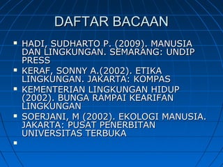DAFTAR BACAANDAFTAR BACAAN
 HADI, SUDHARTO P. (2009). MANUSIAHADI, SUDHARTO P. (2009). MANUSIA
DAN LINGKUNGAN. SEMARANG: UNDIPDAN LINGKUNGAN. SEMARANG: UNDIP
PRESSPRESS
 KERAF, SONNY A.(2002). ETIKAKERAF, SONNY A.(2002). ETIKA
LINGKUNGAN. JAKARTA: KOMPASLINGKUNGAN. JAKARTA: KOMPAS
 KEMENTERIAN LINGKUNGAN HIDUPKEMENTERIAN LINGKUNGAN HIDUP
(2002). BUNGA RAMPAI KEARIFAN(2002). BUNGA RAMPAI KEARIFAN
LINGKUNGANLINGKUNGAN
 SOERJANI, M (2002). EKOLOGI MANUSIA.SOERJANI, M (2002). EKOLOGI MANUSIA.
JAKARTA: PUSAT PENERBITANJAKARTA: PUSAT PENERBITAN
UNIVERSITAS TERBUKAUNIVERSITAS TERBUKA

 