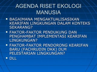 AGENDA RISET EKOLOGIAGENDA RISET EKOLOGI
MANUSIAMANUSIA
 BAGAIMANA MENGAKTUALISASIKANBAGAIMANA MENGAKTUALISASIKAN
KEARIFAN LINGKUNGAN DALAM KONTEKSKEARIFAN LINGKUNGAN DALAM KONTEKS
SEKARANG?SEKARANG?
 FAKTOR-FAKTOR PENDUKUNG DANFAKTOR-FAKTOR PENDUKUNG DAN
PENGHAMBAT IMPLEMENTASI KEARIFANPENGHAMBAT IMPLEMENTASI KEARIFAN
LINGKUNGAN?LINGKUNGAN?
 FAKTOR-FAKTOR PENDORONG KEARIFANFAKTOR-FAKTOR PENDORONG KEARIFAN
BARU (FACHRUDIN DKK) DLMBARU (FACHRUDIN DKK) DLM
PELESTARIAN LINGKUNGAN?PELESTARIAN LINGKUNGAN?
 DLLDLL
 