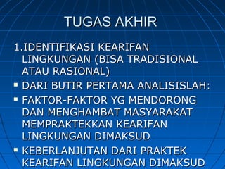TUGAS AKHIRTUGAS AKHIR
1.IDENTIFIKASI KEARIFAN1.IDENTIFIKASI KEARIFAN
LINGKUNGAN (BISA TRADISIONALLINGKUNGAN (BISA TRADISIONAL
ATAU RASIONAL)ATAU RASIONAL)
 DARI BUTIR PERTAMA ANALISISLAH:DARI BUTIR PERTAMA ANALISISLAH:
 FAKTOR-FAKTOR YG MENDORONGFAKTOR-FAKTOR YG MENDORONG
DAN MENGHAMBAT MASYARAKATDAN MENGHAMBAT MASYARAKAT
MEMPRAKTEKKAN KEARIFANMEMPRAKTEKKAN KEARIFAN
LINGKUNGAN DIMAKSUDLINGKUNGAN DIMAKSUD
 KEBERLANJUTAN DARI PRAKTEKKEBERLANJUTAN DARI PRAKTEK
KEARIFAN LINGKUNGAN DIMAKSUDKEARIFAN LINGKUNGAN DIMAKSUD
 